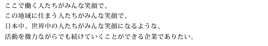 ここで働く人たちがみんな笑顔で、 この地域に住まう人たちがみんな笑顔で、 日本中、世界中の人たちがみんな笑顔になるような、 活動を微力ながらでも続けていくことができる企業でありたい。 ここで働く人たちがみんな笑顔で、 この地域に住まう人たちがみんな笑顔で、 日本中、世界中の人たちがみんな笑顔になるような、 活動を微力ながらでも続けていくことができる企業でありたい。