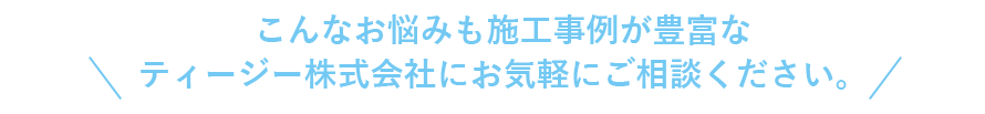 こんなお悩みも施工事例が豊富なティージー株式会社にお気軽にご相談ください。 こんなお悩みも施工事例が豊富なティージー株式会社にお気軽にご相談ください。