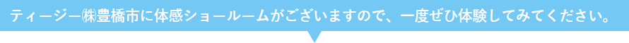 ティージー㈱豊橋市に体感ショールームがございますので、一度ぜひ体験してみてください。