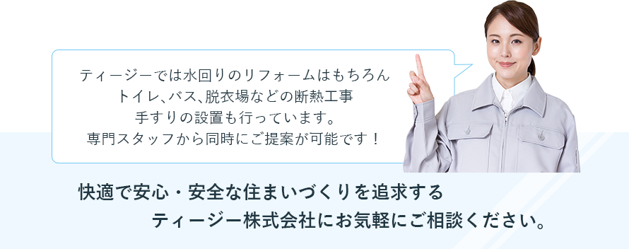 ティージーでは水回りのリフォームはもちろんトイレ、バス、脱衣場などの断熱工事手すりの設置も行っています。専門スタッフから同時にご提案が可能です！