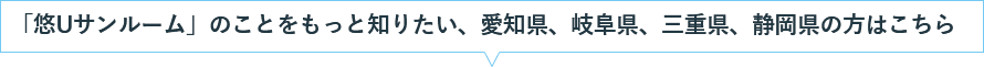 「悠Uサンルーム」のことをもっと知りたい、愛知県、岐阜県、三重県、静岡県の方はこちら 「悠Uサンルーム」のことをもっと知りたい、愛知県、岐阜県、三重県、静岡県の方はこちら